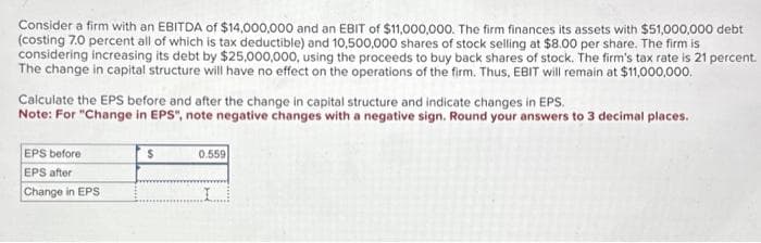 Consider a firm with an EBITDA of $14,000,000 and an EBIT of $11,000,000. The firm finances its assets with $51,000,000 debt
(costing 7.0 percent all of which is tax deductible) and 10,500,000 shares of stock selling at $8.00 per share. The firm is
considering increasing its debt by $25,000,000, using the proceeds to buy back shares of stock. The firm's tax rate is 21 percent.
The change in capital structure will have no effect on the operations of the firm. Thus, EBIT will remain at $11,000,000.
Calculate the EPS before and after the change in capital structure and indicate changes in EPS.
Note: For "Change in EPS", note negative changes with a negative sign. Round your answers to 3 decimal places.
EPS before
EPS after
Change in EPS
$
0.559
I