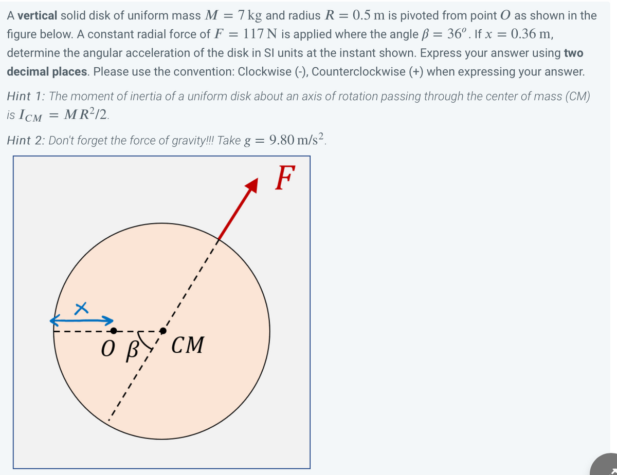 A vertical solid disk of uniform mass M = 7 kg and radius R = 0.5 m is pivoted from point O as shown in the
figure below. A constant radial force of F = 117 N is applied where the angle ß = 36º. If x = 0.36 m,
determine the angular acceleration of the disk in SI units at the instant shown. Express your answer using two
decimal places. Please use the convention: Clockwise (-), Counterclockwise (+) when expressing your answer.
Hint 1: The moment of inertia of a uniform disk about an axis of rotation passing through the center of mass (CM)
is ICM = MR²/2.
Hint 2: Don't forget the force of gravity!!! Take g = 9.80 m/s².
F
ов
CM