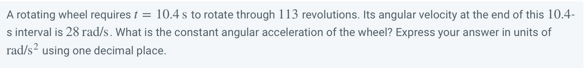 A rotating wheel requires t = 10.4 s to rotate through 113 revolutions. Its angular velocity at the end of this 10.4-
s interval is 28 rad/s. What is the constant angular acceleration of the wheel? Express your answer in units of
rad/s² using one decimal place.