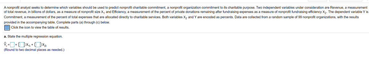 A nonprofit analyst seeks to determine which variables should be used to predict nonprofit charitable commitment, a nonprofit organization commitment to its charitable purpose. Two independent variables under consideration are Revenue, a measurement
of total revenue, in billions of dollars, as a measure of nonprofit size X, and Efficiency, a measurement of the percent of private donations remaining after fundraising expenses as a measure of nonprofit fundraising efficiency X,. The dependent variable Y is
Commitment, a measurement of the percent of total expenses that are allocated directly to charitable services. Both variables X, and Y are encoded as percents. Data are collected from a random sample of 99 nonprofit organizations, with the results
provided in the accompanying table. Complete parts (a) through (c) below.
Click the icon to view the table of results.
a. State the multiple regression equation.
(Round to two decimal places as needed.)
