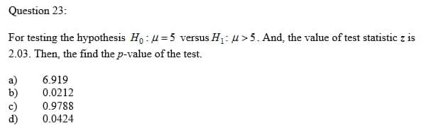 Question 23:
For testing the hypothesis Ho : H =5 versus H1: u>5. And, the value of test statistic z is
2.03. Then, the find the p-value of the test.
