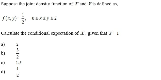 Suppose the joint density function of X and Y is defined as,
f (x,y) =
0<x<y<2
2°
Calculate the conditional expectation of X, given that Y =1
a)
3
b)
c)
1.5
1
d)
