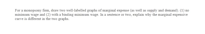 For a monopsony firm, draw two well-labelled graphs of marginal expense (as well as supply and demand). (1) no
minimum wage and (2) with a binding minimum wage. In a sentence or two, explain why the marginal expensive
curve is different in the two graphs.
