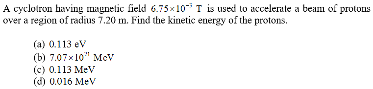A cyclotron having magnetic field 6.75x10-3 T is used to accelerate a beam of protons
over a region of radius 7.20 m. Find the kinetic energy of the protons.
(a) 0.113 eV
(b) 7.07x1021 MeV
(c) 0.113 MeV
(d) 0.016 MeV
