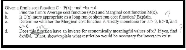 Given a firm's cost function C = F(x) = ax² +bx + d:
Find the firm's Average cost funetion (A(x) and Marginal cost function M(x). O
Is C(x) more appropriatc as a long-run or short-run cost function? Explain.
Determine whether the Marginal cost function is strictly monotonic for a> 0, b>0, and
d> 0.
Does this finction have an inverse for economically meaningful values of x? If yes, find
dx/dM. If not, show/explain what restriction would be necessary for inverse to exist.
a.
b.
c.
d.

