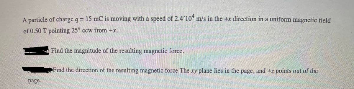 A particle of charge q = 15 mC is moving with a speed of 2.4 10* m/s in the +r direction in a uniform magnetic field
of 0.50 T pointing 25° ccw from +x.
Find the magnitude of the resulting magnetic force.
Find the direction of the resulting magnetic force The xy plane lies in the page, and +z points out of the
page.
