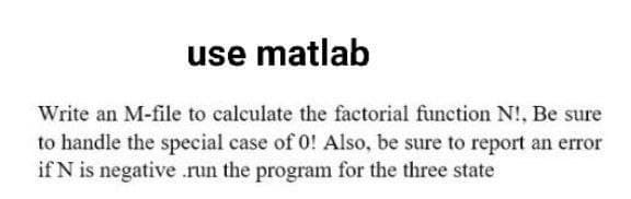 use matlab
Write an M-file to calculate the factorial function N!, Be sure
to handle the special case of 0! Also, be sure to report an error
if N is negative .run the program for the three state
