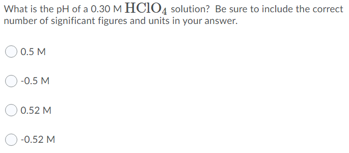 What is the pH of a 0.30 M HCIO4 solution? Be sure to include the correct
number of significant figures and units in your answer.
0.5 M
-0.5 M
0.52 M
-0.52 M
