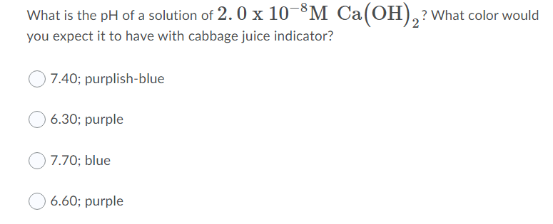 What is the pH of a solution of 2.0 x 10 ³M_ Ca(OH),?what color would
you expect it to have with cabbage juice indicator?
7.40; purplish-blue
6.30; purple
7.70; blue
6.60; purple
