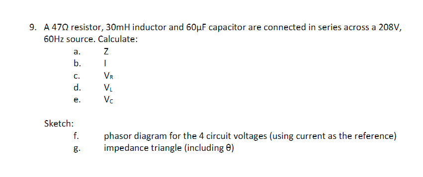 9. A 472 resistor, 30mH inductor and 60µF capacitor are connected in series across a 208V,
60HZ source. Calculate:
а.
b.
C.
VR
d.
VL
е.
Vc
Sketch:
f.
phasor diagram for the 4 circuit voltages (using current as the reference)
impedance triangle (including 0)
g.
