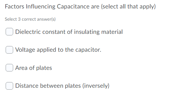 Factors Influencing Capacitance are (select all that apply)
Select 3 correct answer(s)
Dielectric constant of insulating material
Voltage applied to the capacitor.
| Area of plates
Distance between plates (inversely)
