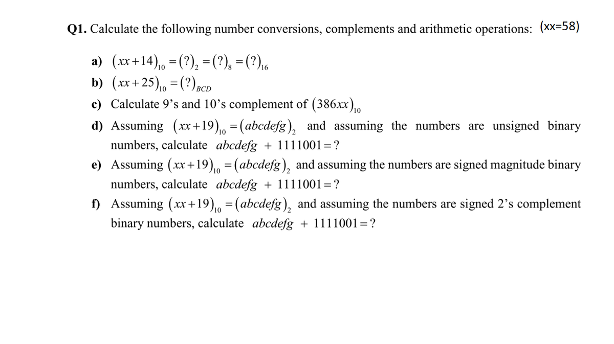 Q1. Calculate the following number conversions, complements and arithmetic operations: (xx-58)
a) (xx+14), =(?), =(?), =(?),6
b) (xx+25), = (?)BCD
c) Calculate 9's and 10's complement of (386xx),o
10
d) Assuming (xx +19),, = (abcdefg), and assuming the numbers are unsigned binary
numbers, calculate abcdefg + 1111001=?
e) Assuming (xx+19),, =(abcdefg), and assuming the numbers are signed magnitude binary
numbers, calculate abcdefg + 1111001=?
f) Assuming (x+19),, =(abcdefg), and assuming the numbers are signed 2's complement
binary numbers, calculate abcdefg + 1111001=?
/10
