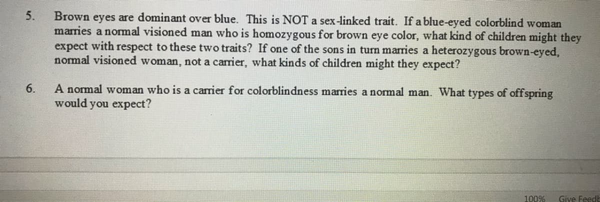 5.
Brown eyes are dominant over blue. This is NOT a sex-linked trait. If a blue-eyed colorblind woman
marries a normal visioned man who is homozygous for brown eye color, what kind of children might they
expect with respect to these two traits? If one of the sons in turn marries a heterozygous brown-eyed,
normal visioned woman, not a carrier, what kinds of children might they expect?
A normal woman who is a carrier for colorblindness marries a normal man. What types of offspring
would you expect?
6.
100%
Give Feedt
