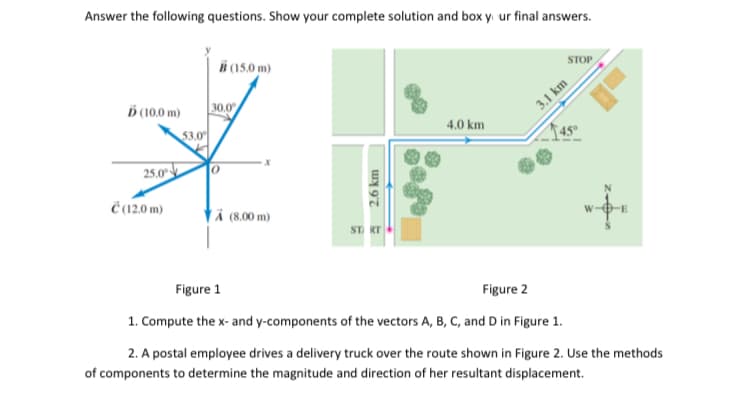 Answer the following questions. Show your complete solution and box y. ur final answers.
B (15.0 m)
STOP
Ď (10.0 m)
30.0
3.1 km
53.0
4.0 km
25.0
Ĉ 12.0 m)
ä (8.00 m)
ST RT
Figure 1
Figure 2
1. Compute the x- and y-components of the vectors A, B, C, and D in Figure 1.
2. A postal employee drives a delivery truck over the route shown in Figure 2. Use the methods
of components to determine the magnitude and direction of her resultant displacement.
2.6 km
