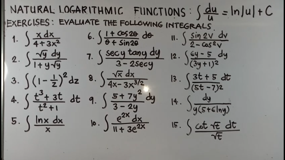 NATURAL LOGARITHMIC FUNCIIONS : Sdu - In]u[+C
EXERCISES : EVALUATE THE FOLLOWING INTEGRALS
व =
1. SA
x dx
4+3x2
6. I+ CoS 20 de
O+ Sin20
Sin 2V dv
2- Cas?V
(6y -5_dy
(3y + 1)2
13. (3t + 5 dt
(St -7)2
dy
7. secy tany dy 12.
3-2secy
vg dy
2.
I+ y rg
3. S(1-±)*dz 8.
t+ 3t dt 9. 5+ 7y“ dy
xp X
S4x- 3x3/2
14.
t2+1
y(stclny)
5. ( Inx dx
e2x dx
1o.
Il+ 3e2x
15. S cat vE dt
VE
4.
