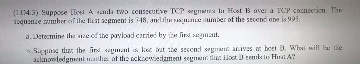 (LO4.3) Suppose Host A sends two consecutive TCP segments to Host B over a TCP connection. The
sequence number of the first segment is 748, and the sequence number of the second one is 995.
a. Determine the size of the payload carried by the first segment.
b. Suppose that the first segment is lost but the second segment arrives at host B. What will be the
acknowledgment number of the acknowledgment segment that Host B sends to Host A?
