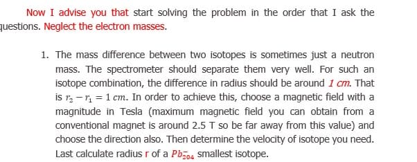 The mass difference between two isotopes is sometimes just a neutron
mass. The spectrometer should separate them very well. For such an
isotope combination, the difference in radius should be around 1 cm. That
is r, -r = 1 cm. In order to achieve this, choose a magnetic field with a
magnitude in Tesla (maximum magnetic field you can obtain from a
conventional magnet is around 2.5 T so be far away from this value) and
choose the direction also. Then determine the velocity of isotope you need.
Last calculate radius r of a Pbo4 smallest isotope.
