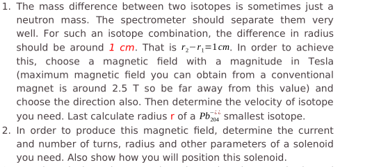 1. The mass difference between two isotopes is sometimes just a
neutron mass. The spectrometer should separate them very
well. For such an isotope combination, the difference in radius
should be around 1 cm. That is r;-r,=1cm, In order to achieve
this, choose a magnetic field with a magnitude in Tesla
(maximum magnetic field you can obtain from a conventional
magnet is around 2.5 T so be far away from this value) and
choose the direction also. Then determine the velocity of isotope
you need. Last calculate radius r of a Pb smallest isotope.
2. In order to produce this magnetic field, determine the current
and number of turns, radius and other parameters of a solenoid
you need. Also show how you will position this solenoid.
