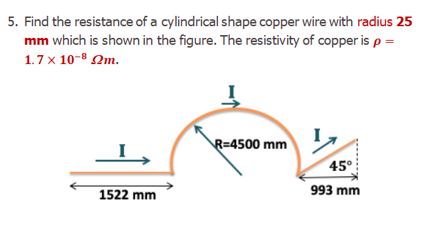 5. Find the resistance of a cylindrical shape copper wire with radius 25
mm which is shown in the figure. The resistivity of copper is p =
1.7 x 10-8 Qm.
R=4500 mm
45°
1522 mm
993 mm
