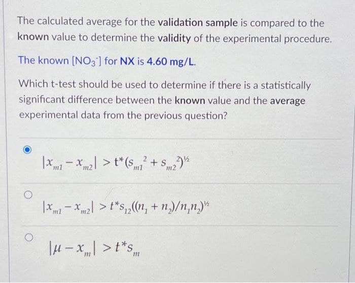 The calculated average for the validation sample is compared to the
known value to determine the validity of the experimental procedure.
The known [NO3] for NX is 4.60 mg/L.
Which t-test should be used to determine if there is a statistically
significant difference between the known value and the average
experimental data from the previous question?
|x-x > t*(s + S*
m1
m2
ml
m2
> t*s,,(n, + n,)/n,n,)*
-
l4 -x| > t*s
