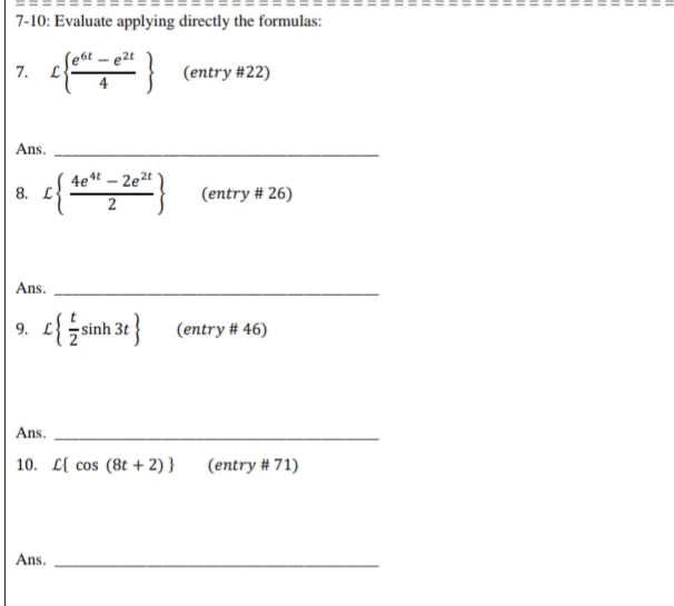 7-10: Evaluate applying directly the formulas:
- e2t
L (entry #22)
Ans.
4et – 2e2t
8. L
(entry # 26)
Ans.
9. e{ sinh 3t }
(entry # 46)
Ans.
10. L{ cos (8t + 2) }
(entry # 71)
Ans.
