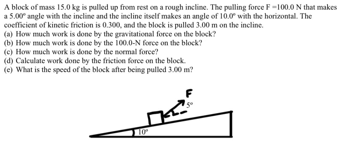 A block of mass 15.0 kg is pulled up from rest on a rough incline. The pulling force F =100.0 N that makes
a 5.00° angle with the incline and the incline itself makes an angle of 10.0° with the horizontal. The
coefficient of kinetic friction is 0.300, and the block is pulled 3.00 m on the incline.
(a) How much work is done by the gravitational force on the block?
(b) How much work is done by the 100.0-N force on the block?
(c) How much work is done by the normal force?
(d) Calculate work done by the friction force on the block.
(e) What is the speed of the block after being pulled 3.00 m?
F
5°
10°
