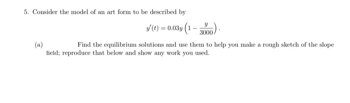 5. Consider the model of an art form to be described by
y(t) = 0.03y (1-
3000.
(a)
field; reproduce that below and show any work you used.
Find the equilibrium solutions and use them to help you make a rough sketch of the slope
