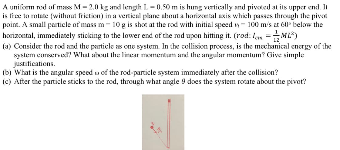 A uniform rod of mass M = 2.0 kg and length L = 0.50 m is hung vertically and pivoted at its upper end. It
is free to rotate (without friction) in a vertical plane about a horizontal axis which passes through the pivot
point. A small particle of mass m = 10 g is shot at the rod with initial speed v; = 100 m/s at 60° below the
horizontal, immediately sticking to the lower end of the rod upon hitting it. (rod: Iem =ML?)
(a) Consider the rod and the particle as one system. In the collision process, is the mechanical energy of the
system conserved? What about the linear momentum and the angular momentum? Give simple
justifications.
(b) What is the angular speed o of the rod-particle system immediately after the collision?
(c) After the particle sticks to the rod, through what angle 0 does the system rotate about the pivot?
