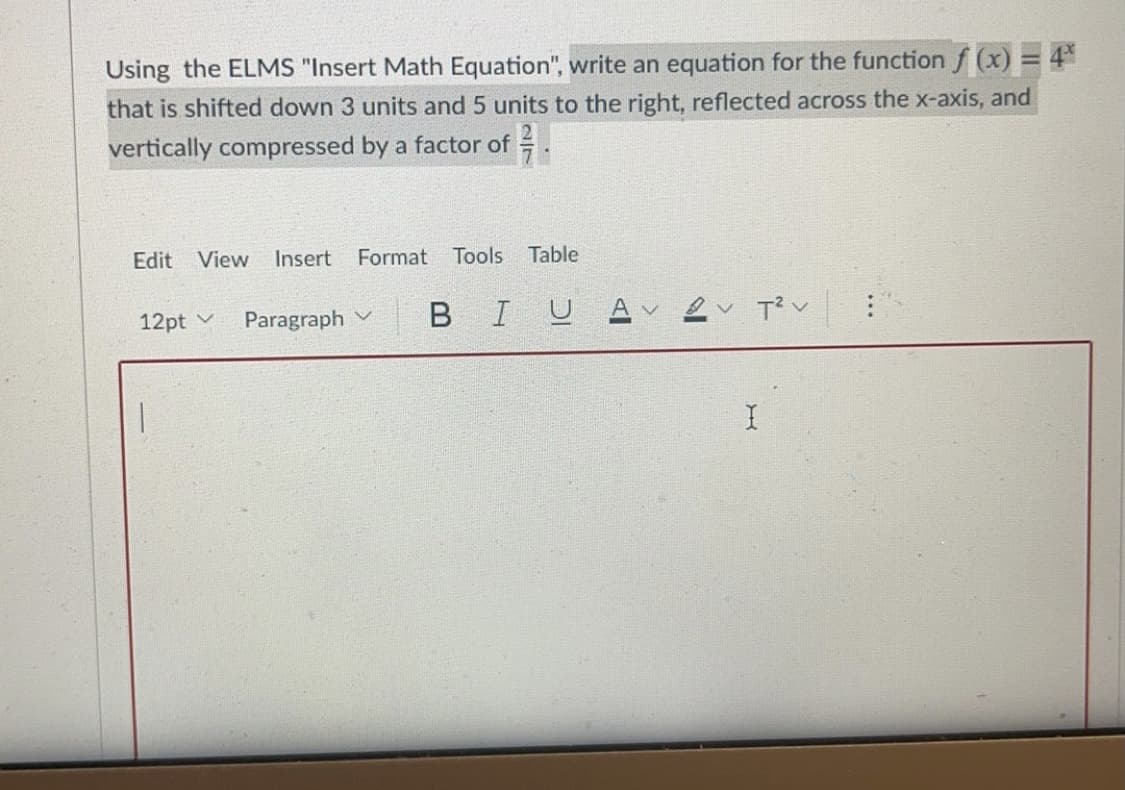 Using the ELMS "Insert Math Equation", write an equation for the function f (x) = 4°
that is shifted down 3 units and 5 units to the right, reflected across the x-axis, and
vertically compressed by a factor of =
Edit View
Insert
Format Tools Table
12pt v
Paragraph v
BIUA

