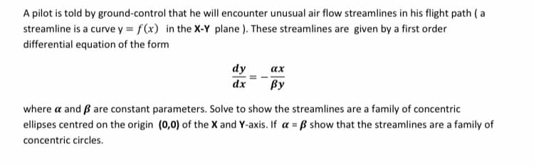 A pilot is told by ground-control that he will encounter unusual air flow streamlines in his flight path ( a
streamline is a curve y = f(x) in the X-Y plane ). These streamlines are given by a first order
differential equation of the form
dy
ах
dx
ßy
where a and B are constant parameters. Solve to show the streamlines are a family of concentric
ellipses centred on the origin (0,0) of the X and Y-axis. If a = ß show that the streamlines are a family of
concentric circles.
