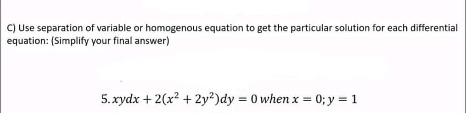 C) Use separation of variable or homogenous equation to get the particular solution for each differential
equation: (Simplify your final answer)
5.xydx + 2(x? + 2y²)dy
= 0 when x = 0; y = 1
%3D
