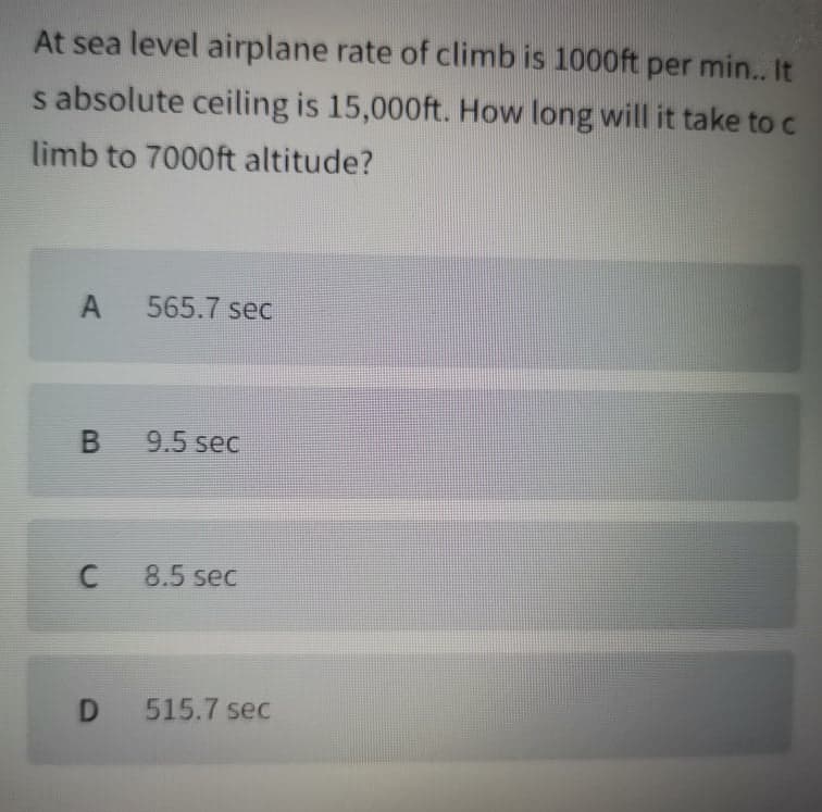 At sea level airplane rate of climb is 1000ft per min. It
s absolute ceiling is 15,000ft. How long will it take to c
limb to 7000ft altitude?
A
565.7 sec
9.5 sec
8.5 sec
D
515.7 sec
