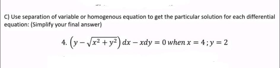 C) Use separation of variable or homogenous equation to get the particular solution for each differential
equation: (Simplify your final answer)
4. (y - Vx2 + y2) dx – xdy = 0 when x = 4; y = 2
