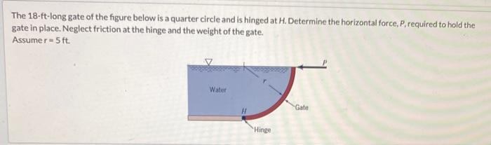 The 18-ft-long gate of the figure below is a quarter circle and is hinged at H. Determine the horizontal force, P, required to hold the
gate in place. Neglect friction at the hinge and the weight of the gate.
Assumer- 5 ft.
Water
H
Hinge
Gate