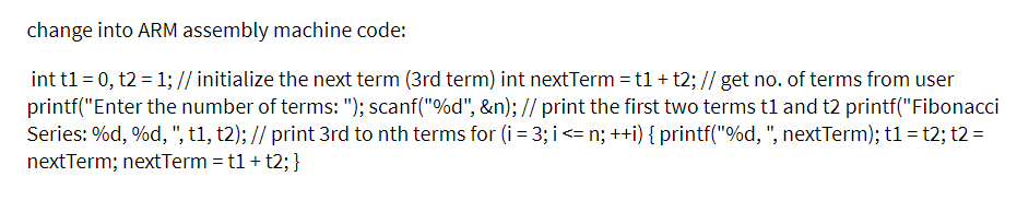 change into ARM assembly machine code:
int t1 = 0, t2 = 1; // initialize the next term (3rd term) int nextTerm = t1 + t2; // get no. of terms from user
printf("Enter the number of terms: "); scanf("%d", &n); // print the first two terms tl and t2 printf("Fibonacci
Series: %d, %d, ", t1, t2); // print 3rd to nth terms for (i = 3; i<= n; ++i) { printf("%d, ", nextTerm); t1 = t2; t2 =
nextTerm; nextTerm = t1 + t2; }
