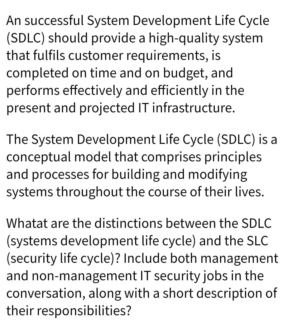 An successful System Development Life Cycle
(SDLC) should provide a high-quality system
that fulfils customer requirements, is
completed on time and on budget, and
performs effectively and efficiently in the
present and projected IT infrastructure.
The System Development Life Cycle (SDLC) is a
conceptual model that comprises principles
and processes for building and modifying
systems throughout the course of their lives.
Whatat are the distinctions between the SDLC
(systems development life cycle) and the SLC
(security life cycle)? Include both management
and non-management IT security jobs in the
conversation, along with a short description of
their responsibilities?
