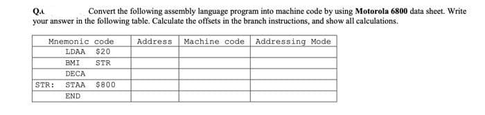 Convert the following assembly language program into machine code by using Motorola 6800 data sheet. Write
Q.
your answer in the following table. Calculate the offsets in the branch instructions, and show all calculations.
Mnemonic code
Address
Machine code Addressing Mode
LDAA
$20
BMI
STR
DECA
STR:
STAA
$800
END
