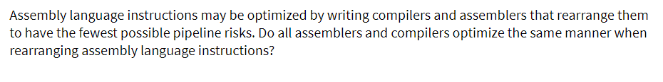 Assembly language instructions may be optimized by writing compilers and assemblers that rearrange them
to have the fewest possible pipeline risks. Do all assemblers and compilers optimize the same manner when
rearranging assembly language instructions?
