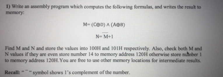 1) Write an assembly program which computes the following formulas, and writes the result to
memory:
M- ( Ce ) Λ (ΑΘΒ)
N= M+1
Find M and N and store the values into 100H and 101H respectively. Also, check both M and
N values if they are even store number 14 to memory address 120H otherwise store number 1
to memory address 120H.You are free to use other memory locations for intermediate results.
Recall:
symbol shows 1's complement of the number.
64
