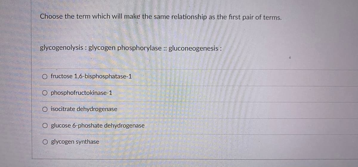 Choose the term which will make the same relationship as the first pair of terms.
glycogenolysis : glycogen phosphorylase :: gluconeogenesis :
O fructose 1,6-bisphosphatase-1
O phosphofructokinase-1
O isocitrate dehydrogenase
O glucose 6-phoshate dehydrogenase
O glycogen synthase
