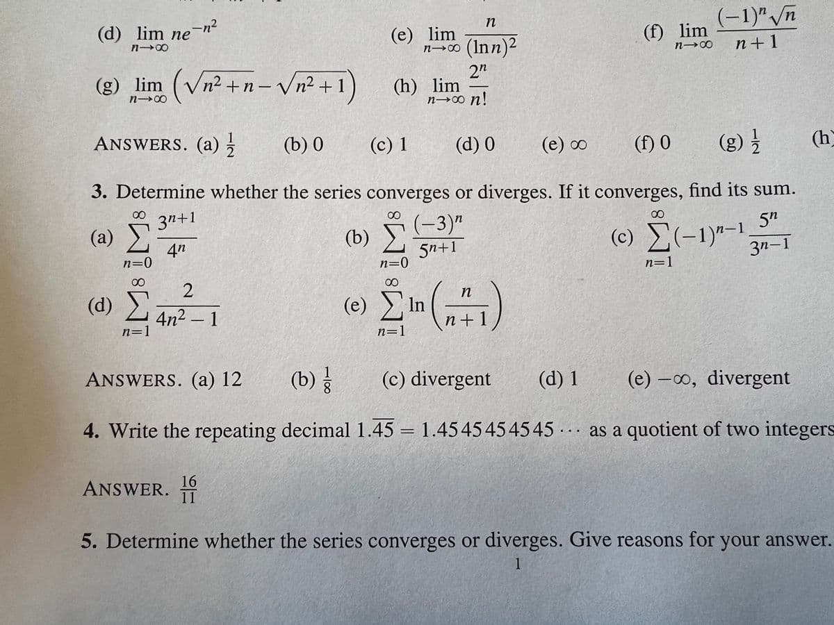 (d) lim ne-n²
818
(g) lim (√√n² +n− √√n²+1)
810
∞
(2) Σ
n=0
(d) Σ
n=1
2
4n² - 1
ANSWERS. (a) 12
(e) lim
81x
ANSWERS. (a) //
(b) 0
(c) 1
(d) 0
(e) ∞
(f) 0
(g) 1/1/2
3. Determine whether the series converges or diverges. If it converges, find its sum.
3n+1
∞
∞
(b)
5n
4n
(c) Σ(-1)"-1
3n-1
ANSWER.
(h) lim
16
11
n=0
n
(Inn)2
2n
n→∞ n!
(-3)^
5n+1
n
(e) Ein " (2+1)
n=1
(c) divergent
(d) 1
(b) /
(e)-o, divergent
4. Write the repeating decimal 1.45 = 1.4545454545 as a quotient of two integers
(f) lim
81x
...
(-1)" √n
n+1
n=1
(h
5. Determine whether the series converges or diverges. Give reasons for your answer.
1