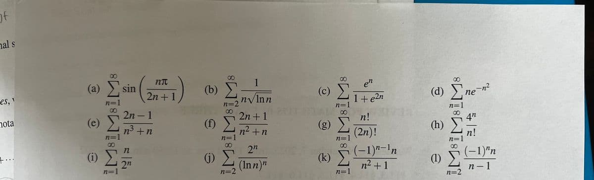 of
al s
es, v
nota
μου.
8
(a) Σ sin
n=1
(e)
(1) Σ
n=1
2n-1
n3 +n
η
ηπ
2n + 1
2n
(0) Σ
n=2
(0)
(
n=2
1
n√Inn
2n + 1
n? + n
2n
(Inn)"
(c)
(g)
(k)
∞
n=1
n=1
en
1 + e2n
n!
(2η)!
(-1)n-¹n
n2 + 1
(d) Ene-n?
4"
(h)
n!
(1)
n=2
(−1)"n
n-1