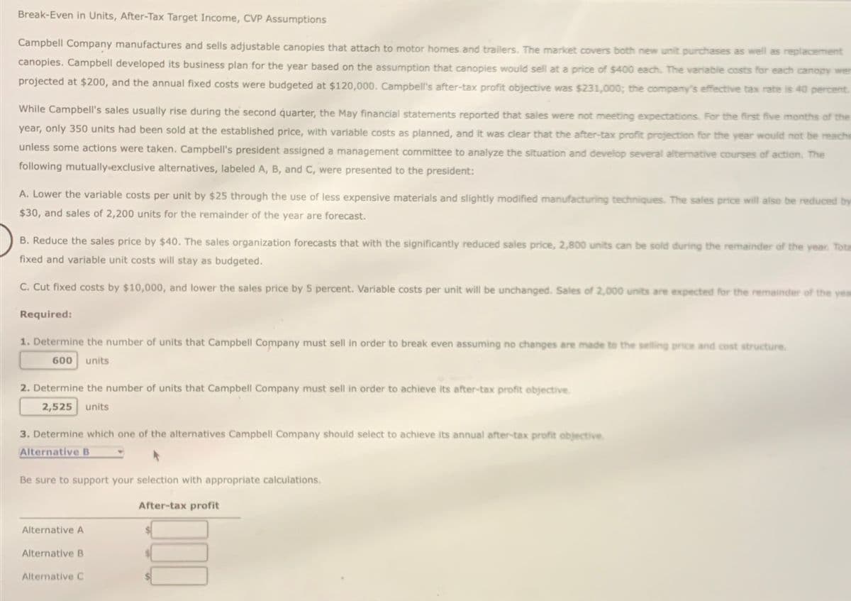 Break-Even in Units, After-Tax Target Income, CVP Assumptions
Campbell Company manufactures and sells adjustable canopies that attach to motor homes and trailers. The market covers both new unit purchases as well as replacement
canopies. Campbell developed its business plan for the year based on the assumption that canopies would sell at a price of $400 each. The variable costs for each canopy we
projected at $200, and the annual fixed costs were budgeted at $120,000. Campbell's after-tax profit objective was $231,000; the company's effective tax rate is 40 percent.
While Campbell's sales usually rise during the second quarter, the May financial statements reported that sales were not meeting expectations. For the first five months of the
year, only 350 units had been sold at the established price, with variable costs as planned, and it was clear that the after-tax profit projection for the year would not be reache
unless some actions were taken. Campbell's president assigned a management committee to analyze the situation and develop several alternative courses of action. The
following mutually exclusive alternatives, labeled A, B, and C, were presented to the president:
A. Lower the variable costs per unit by $25 through the use of less expensive materials and slightly modified manufacturing techniques. The sales price will also be reduced by
$30, and sales of 2,200 units for the remainder of the year are forecast.
B. Reduce the sales price by $40. The sales organization forecasts that with the significantly reduced sales price, 2,800 units can be sold during the remainder of the year. Tot
fixed and variable unit costs will stay as budgeted.
C. Cut fixed costs by $10,000, and lower the sales price by 5 percent. Variable costs per unit will be unchanged. Sales of 2,000 units are expected for the remainder of the yea
Required:
1. Determine the number of units that Campbell Company must sell in order to break even assuming no changes are made to the selling price and cost structure.
600 units
2. Determine the number of units that Campbell Company must sell in order to achieve its after-tax profit objective.
2,525 units
3. Determine which one of the alternatives Campbell Company should select to achieve its annual after-tax profit objective.
Alternative B
Be sure to support your selection with appropriate calculations.
Alternative A
Alternative B
Alternative C
After-tax profit