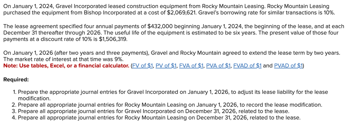 On January 1, 2024, Gravel Incorporated leased construction equipment from Rocky Mountain Leasing. Rocky Mountain Leasing
purchased the equipment from Bishop Incorporated at a cost of $2,069,621. Gravel's borrowing rate for similar transactions is 10%.
The lease agreement specified four annual payments of $432,000 beginning January 1, 2024, the beginning of the lease, and at each
December 31 thereafter through 2026. The useful life of the equipment is estimated to be six years. The present value of those four
payments at a discount rate of 10% is $1,506,319.
On January 1, 2026 (after two years and three payments), Gravel and Rocky Mountain agreed to extend the lease term by two years.
The market rate of interest at that time was 9%.
Note: Use tables, Excel, or a financial calculator. (FV of $1, PV of $1, FVA of $1, PVA of $1, FVAD of $1 and PVAD of $1)
Required:
1. Prepare the appropriate journal entries for Gravel Incorporated on January 1, 2026, to adjust its lease liability for the lease
modification.
2. Prepare all appropriate journal entries for Rocky Mountain Leasing on January 1, 2026, to record the lease modification.
3. Prepare all appropriate journal entries for Gravel Incorporated on December 31, 2026, related to the lease.
4. Prepare all appropriate journal entries for Rocky Mountain Leasing on December 31, 2026, related to the lease.