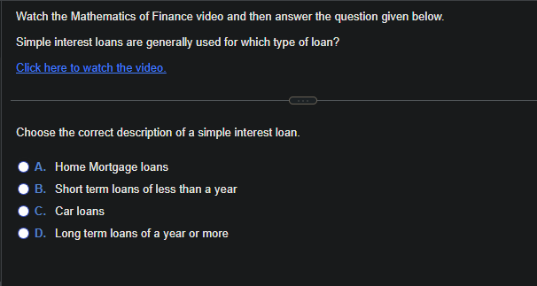 Watch the Mathematics of Finance video and then answer the question given below.
Simple interest loans are generally used for which type of loan?
Click here to watch the video.
Choose the correct description of a simple interest loan.
A. Home Mortgage loans
B. Short term loans of less than a year
C. Car loans
D. Long term loans of a year or more