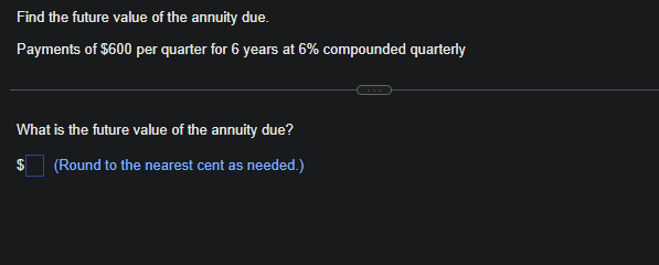 Find the future value of the annuity due.
Payments of $600 per quarter for 6 years at 6% compounded quarterly
What is the future value of the annuity due?
(Round to the nearest cent as needed.)