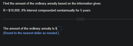 Find the amount of the ordinary annuity based on the information given.
R=$10,000, 8% interest compounded semiannually for 5 years
The amount of the ordinary annuity is $
(Round to the nearest dollar as needed.)