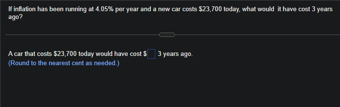 If inflation has been running at 4.05% per year and a new car costs $23,700 today, what would it have cost 3 years
ago?
A car that costs $23,700 today would have cost $
(Round to the nearest cent as needed.)
3 years ago.
