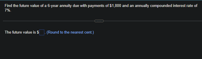 Find the future value of a 6-year annuity due with payments of $1,800 and an annually compounded interest rate of
7%.
The future value is $
(Round to the nearest cent.)