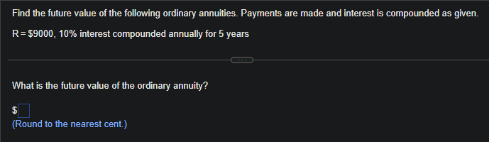 Find the future value of the following ordinary annuities. Payments are made and interest is compounded as given.
R= $9000, 10% interest compounded annually for 5 years
What is the future value of the ordinary annuity?
(Round to the nearest cent.)